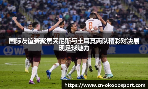 国际友谊赛聚焦突尼斯与土耳其两队精彩对决展现足球魅力