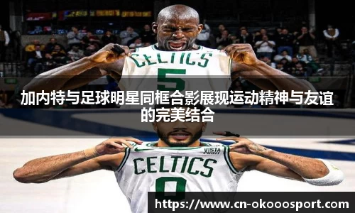 加内特与足球明星同框合影展现运动精神与友谊的完美结合